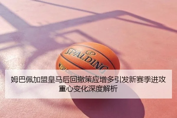 姆巴佩加盟皇马后回撤策应增多引发新赛季进攻重心变化深度解析