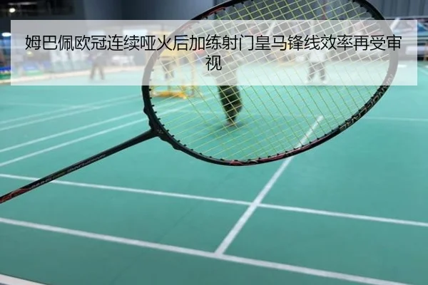 姆巴佩欧冠连续哑火后加练射门皇马锋线效率再受审视
