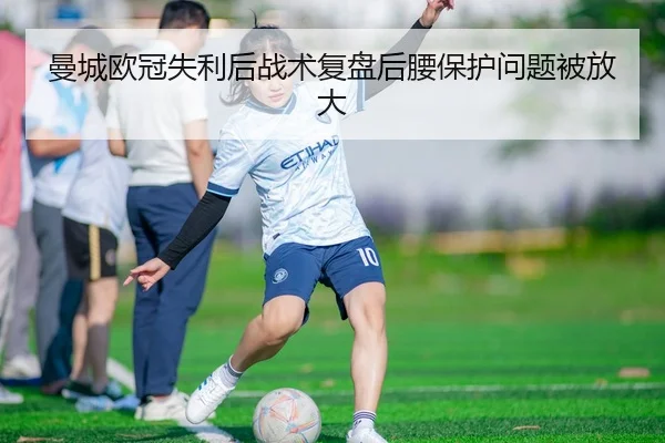 曼城欧冠失利后战术复盘后腰保护问题被放大